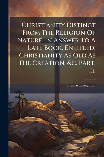 Christianity Distinct From The Religion Of Nature In Answer To A Late Book Entitled Christianity As Old As The Creation &c. Part. Ii.