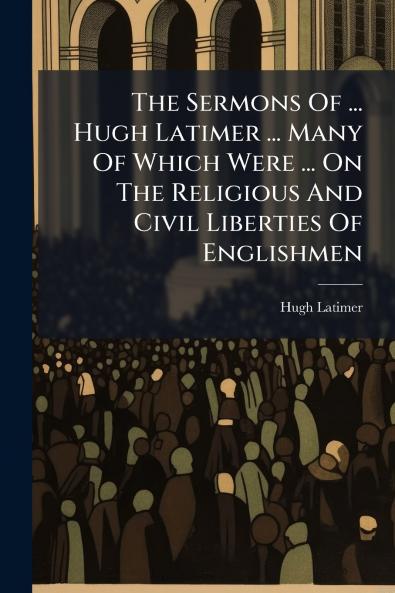 The Sermons Of ... Hugh Latimer ... Many Of Which Were ... On The Religious And Civil Liberties Of Englishmen