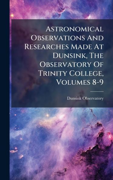 Astronomical Observations And Researches Made At Dunsink The Observatory Of Trinity College Volumes 8-9