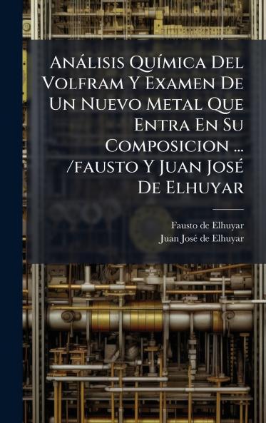 AnÃ¡lisis QuÃ­mica Del Volfram Y Examen De Un Nuevo Metal Que Entra En Su Composicion ... /fausto Y Juan JosÃ© De Elhuyar