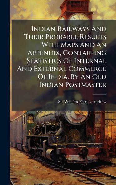 Indian Railways And Their Probable Results With Maps And An Appendix Containing Statistics Of Internal And External Commerce Of India By An Old Indian Postmaster
