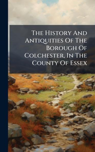 The History And Antiquities Of The Borough Of Colchester In The County Of Essex