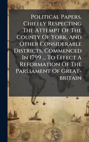 Political Papers Chiefly Respecting The Attempt Of The County Of York And Other Considerable Districts Commenced In 1799 ... To Effect A Reformation Of The Parliament Of Great-britain