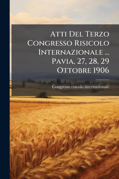 Atti Del Terzo Congresso Risicolo Internazionale ... Pavia 27 28 29 Ottobre 1906