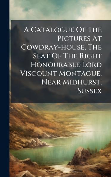 A Catalogue Of The Pictures At Cowdray-house The Seat Of The Right Honourable Lord Viscount Montague Near Midhurst Sussex