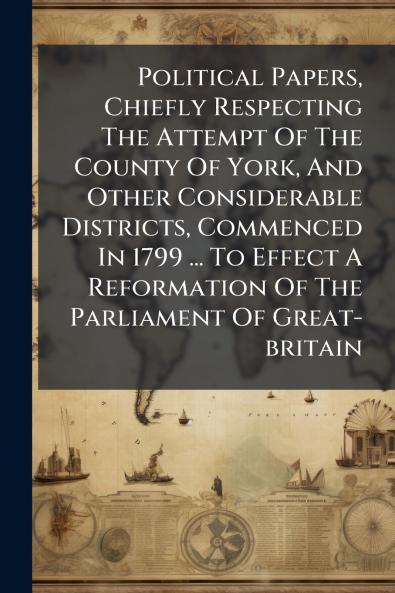 Political Papers Chiefly Respecting The Attempt Of The County Of York And Other Considerable Districts Commenced In 1799 ... To Effect A Reformation Of The Parliament Of Great-britain