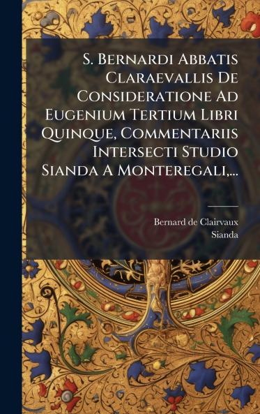 S. Bernardi Abbatis Claraevallis De Consideratione Ad Eugenium Tertium Libri Quinque Commentariis Intersecti Studio Sianda A Monteregali...