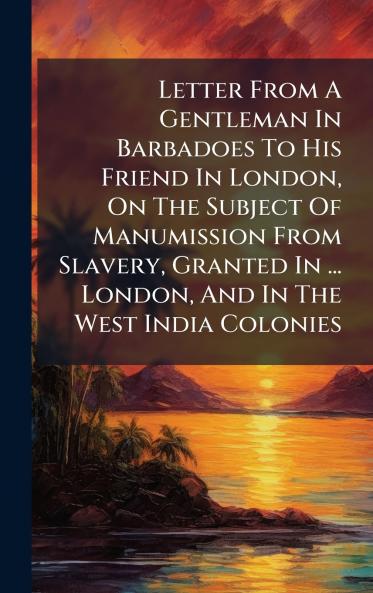 Letter From A Gentleman In Barbadoes To His Friend In London On The Subject Of Manumission From Slavery Granted In ... London And In The West India Colonies