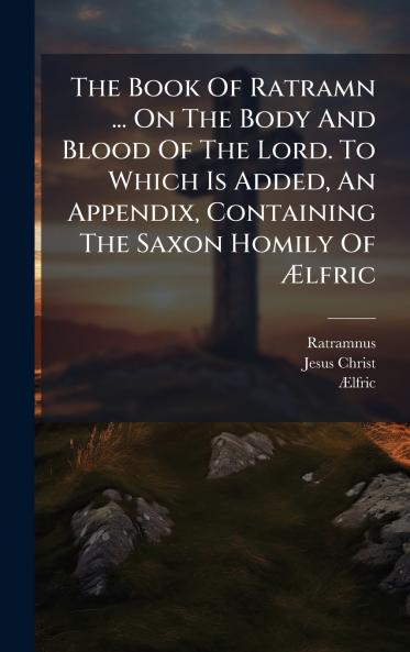 The Book Of Ratramn ... On The Body And Blood Of The Lord. To Which Is Added An Appendix Containing The Saxon Homily Of Ãlfric