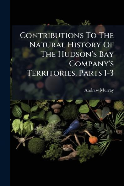Contributions To The Natural History Of The Hudson's Bay Company's Territories Parts 1-3
