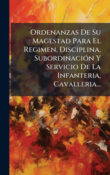 Ordenanzas De Su Magestad Para El Regimen Disciplina SubordinaciÃ³n Y Servicio De La Infanteria Cavalleria...