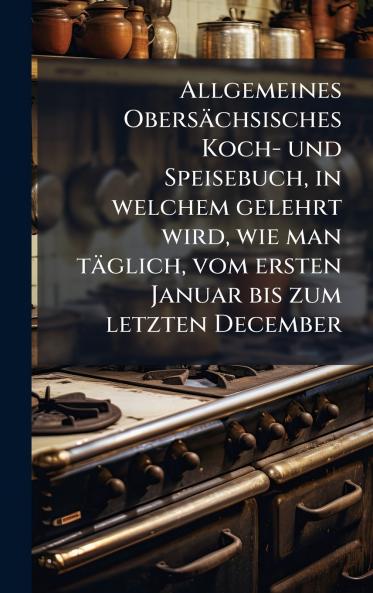 Allgemeines ObersÃ¤chsisches Koch- und Speisebuch in welchem gelehrt wird wie man tÃ¤glich vom ersten Januar bis zum letzten December