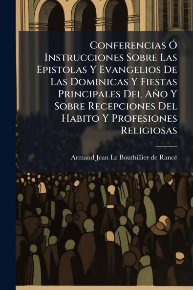 Conferencias Ã Instrucciones Sobre Las Epistolas Y Evangelios De Las Dominicas Y Fiestas Principales Del AÃ±o Y Sobre Recepciones Del Habito Y Profesiones Religiosas