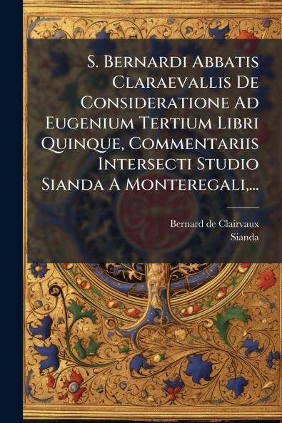 S. Bernardi Abbatis Claraevallis De Consideratione Ad Eugenium Tertium Libri Quinque Commentariis Intersecti Studio Sianda A Monteregali...