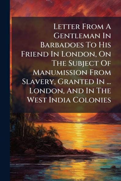 Letter From A Gentleman In Barbadoes To His Friend In London On The Subject Of Manumission From Slavery Granted In ... London And In The West India Colonies