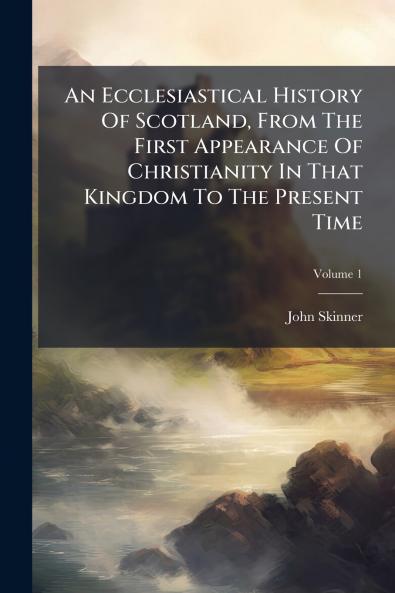 An Ecclesiastical History Of Scotland From The First Appearance Of Christianity In That Kingdom To The Present Time