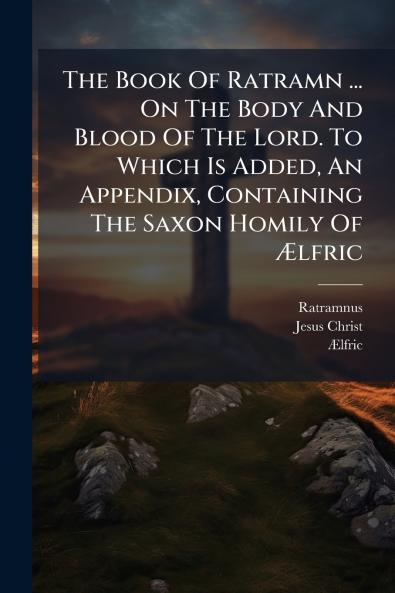 The Book Of Ratramn ... On The Body And Blood Of The Lord. To Which Is Added An Appendix Containing The Saxon Homily Of Ãlfric