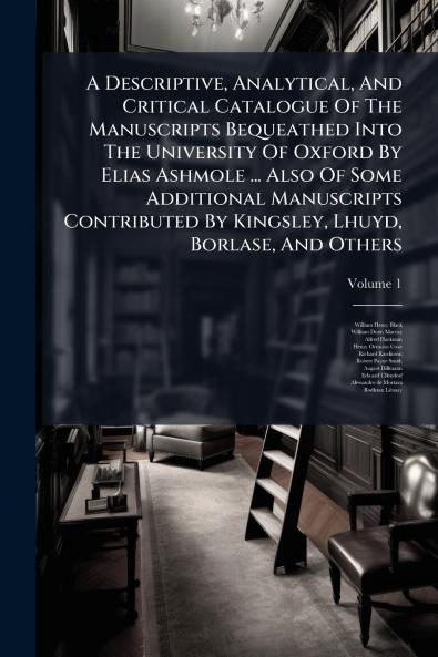 A Descriptive Analytical And Critical Catalogue Of The Manuscripts Bequeathed Into The University Of Oxford By Elias Ashmole ... Also Of Some Additional Manuscripts Contributed By Kingsley Lhuyd Borlase And Others
