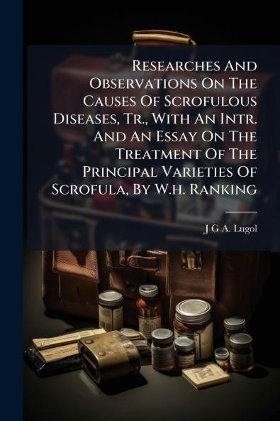 Researches And Observations On The Causes Of Scrofulous Diseases Tr. With An Intr. And An Essay On The Treatment Of The Principal Varieties Of Scrofula By W.h. Ranking