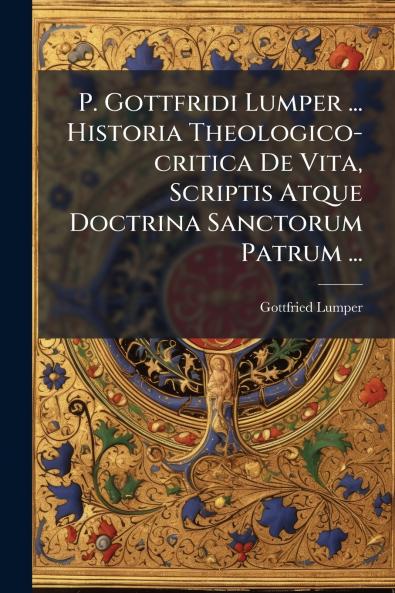 P. Gottfridi Lumper ... Historia Theologico-critica De Vita Scriptis Atque Doctrina Sanctorum Patrum ...