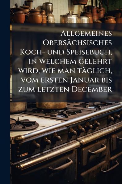 Allgemeines ObersÃ¤chsisches Koch- und Speisebuch in welchem gelehrt wird wie man tÃ¤glich vom ersten Januar bis zum letzten December