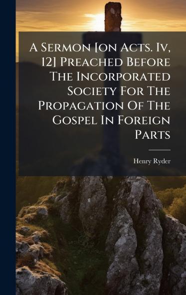 A Sermon [on Acts. Iv 12] Preached Before The Incorporated Society For The Propagation Of The Gospel In Foreign Parts