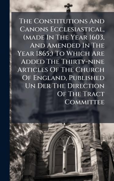 The Constitutions And Canons Ecclesiastical (made In The Year 1603 And Amended In The Year 1865;) To Which Are Added The Thirty-nine Articles Of The Church Of England Published Un Der The Direction Of The Tract Committee