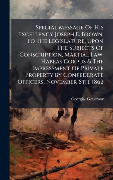 Special Message Of His Excellency Joseph E. Brown To The Legislature Upon The Subjects Of Conscription Martial Law Habeas Corpus & The Impressment Of Private Property By Confederate Officers November 6th 1862