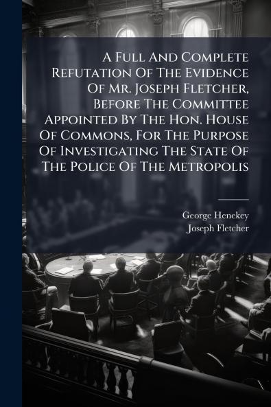 A Full And Complete Refutation Of The Evidence Of Mr. Joseph Fletcher Before The Committee Appointed By The Hon. House Of Commons For The Purpose Of Investigating The State Of The Police Of The Metropolis