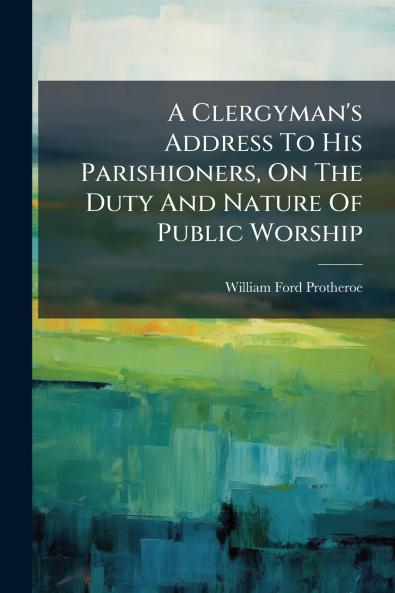 A Clergyman's Address To His Parishioners On The Duty And Nature Of Public Worship
