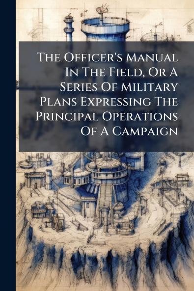 The Officer's Manual In The Field Or A Series Of Military Plans Expressing The Principal Operations Of A Campaign
