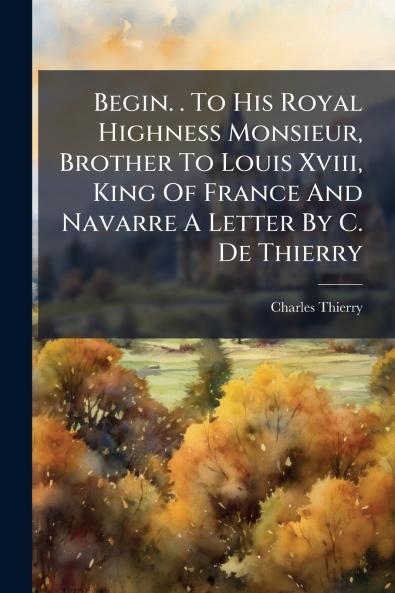 Begin. . To His Royal Highness Monsieur Brother To Louis Xviii King Of France And Navarre A Letter By C. De Thierry