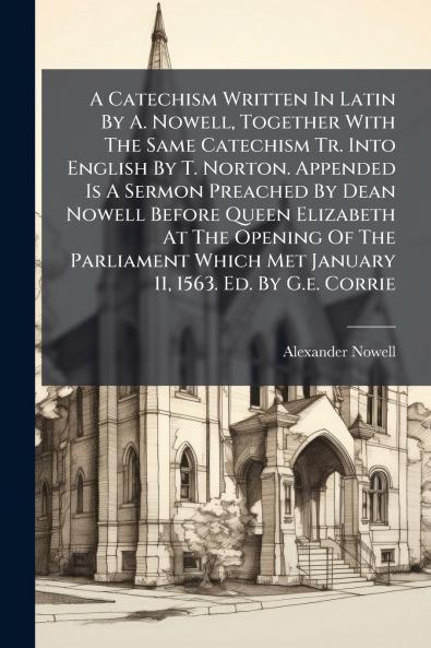A Catechism Written In Latin By A. Nowell Together With The Same Catechism Tr. Into English By T. Norton. Appended Is A Sermon Preached By Dean Nowell Before Queen Elizabeth At The Opening Of The Parliament Which Met January 11 1563. Ed. By G.e. Corrie
