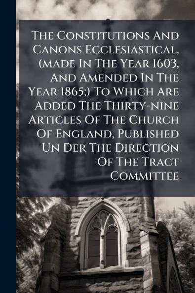 The Constitutions And Canons Ecclesiastical (made In The Year 1603 And Amended In The Year 1865;) To Which Are Added The Thirty-nine Articles Of The Church Of England Published Un Der The Direction Of The Tract Committee