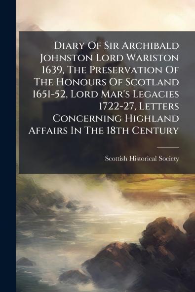 Diary Of Sir Archibald Johnston Lord Wariston 1639 The Preservation Of The Honours Of Scotland 1651-52 Lord Mar's Legacies 1722-27 Letters Concerning Highland Affairs In The 18th Century