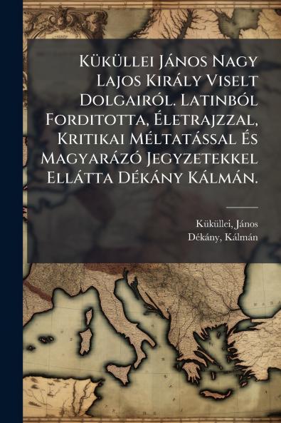 KÃ¼kÃ¼llei JÃ¡nos Nagy Lajos KirÃ¡ly Viselt DolgairÃ³l. LatinbÃ³l Forditotta Ãletrajzzal Kritikai MÃ©ltatÃ¡ssal Ãs MagyarÃ¡zÃ³ Jegyzetekkel EllÃ¡tta DÃ©kÃ¡ny KÃ¡lmÃ¡n.