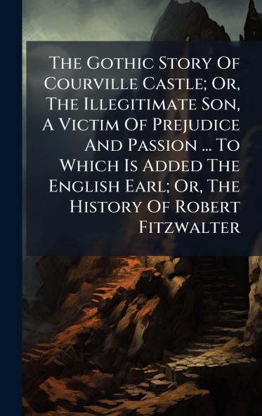 The Gothic Story Of Courville Castle; Or The Illegitimate Son A Victim Of Prejudice And Passion ... To Which Is Added The English Earl; Or The History Of Robert Fitzwalter