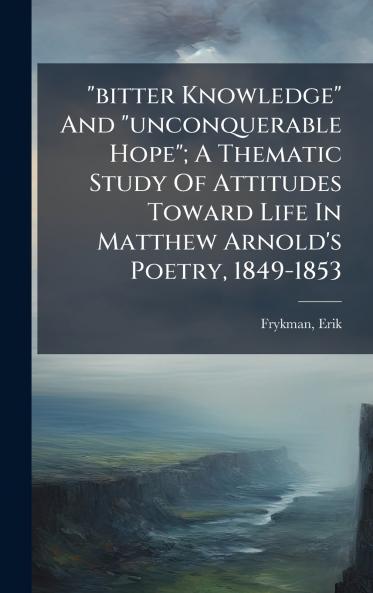 bitter Knowledge And unconquerable Hope; A Thematic Study Of Attitudes Toward Life In Matthew Arnold's Poetry 1849-1853