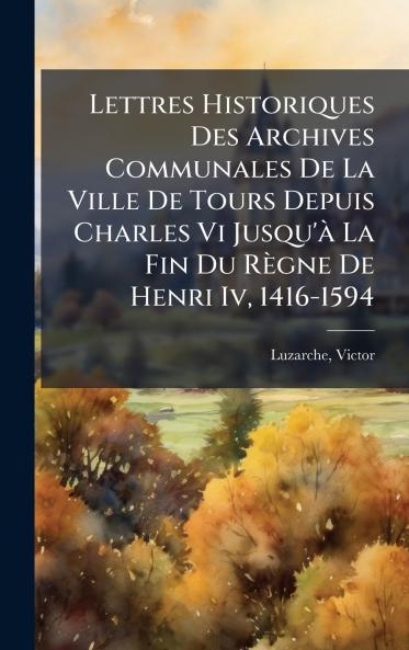 Lettres Historiques Des Archives Communales De La Ville De Tours Depuis Charles Vi Jusqu'Ã  La Fin Du RÃ¨gne De Henri Iv 1416-1594
