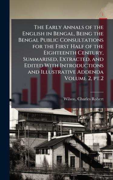 The Early Annals of the English in Bengal Being the Bengal Public Consultations for the First Half of the Eighteenth Century Summarised Extracted and Edited With Introductions and Illustrative Addenda Volume 2 pt.2