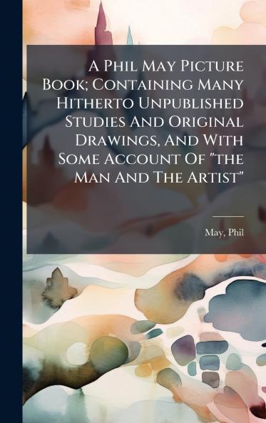 A Phil May Picture Book; Containing Many Hitherto Unpublished Studies And Original Drawings And With Some Account Of the Man And The Artist