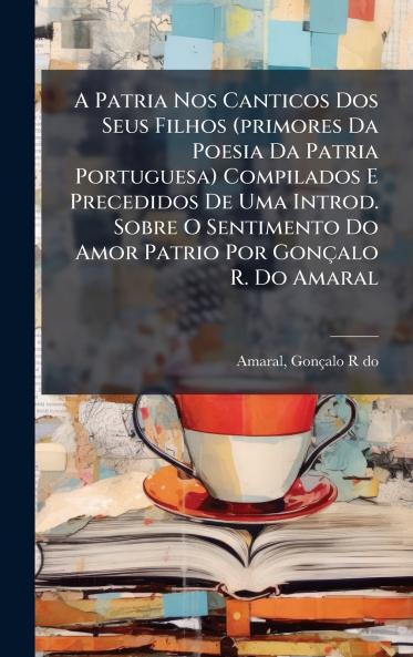 A Patria Nos Canticos Dos Seus Filhos (primores Da Poesia Da Patria Portuguesa) Compilados E Precedidos De Uma Introd. Sobre O Sentimento Do Amor Patrio Por GonÃ§alo R. Do Amaral
