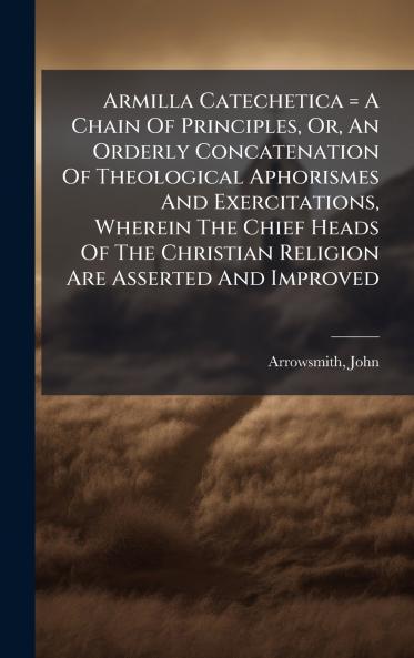 Armilla Catechetica = A Chain Of Principles Or An Orderly Concatenation Of Theological Aphorismes And Exercitations Wherein The Chief Heads Of The Christian Religion Are Asserted And Improved