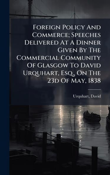 Foreign Policy And Commerce; Speeches Delivered At A Dinner Given By The Commercial Community Of Glasgow To David Urquhart Esq. On The 23d Of May 1838
