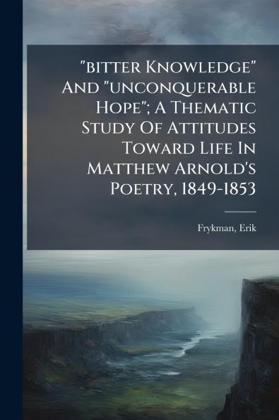 bitter Knowledge And unconquerable Hope; A Thematic Study Of Attitudes Toward Life In Matthew Arnold's Poetry 1849-1853