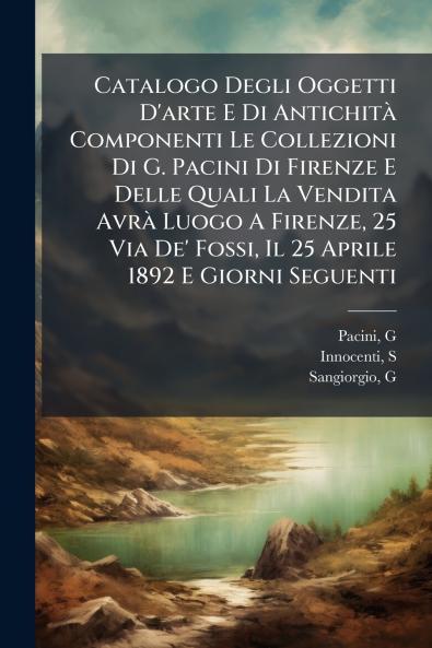 Catalogo Degli Oggetti D'arte E Di AntichitÃ  Componenti Le Collezioni Di G. Pacini Di Firenze E Delle Quali La Vendita AvrÃ  Luogo A Firenze 25 Via De' Fossi Il 25 Aprile 1892 E Giorni Seguenti