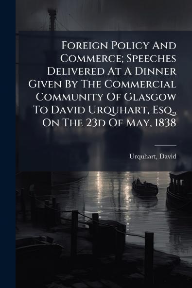 Foreign Policy And Commerce; Speeches Delivered At A Dinner Given By The Commercial Community Of Glasgow To David Urquhart Esq. On The 23d Of May 1838