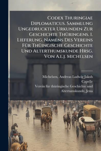 Codex Thuringiae Diplomaticus. Sammlung Ungedruckter Urkunden Zur Geschichte ThÃ¼ringens. 1. Lieferung. Namens Des Vereins FÃ¼r ThÃ¼ingische Geschichte Und Alterthumskunde Hrsg. Von A.l.j. Michelsen
