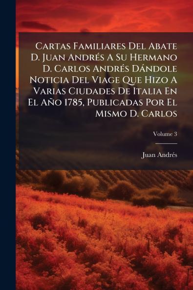 Cartas Familiares Del Abate D. Juan AndrÃ©s A Su Hermano D. Carlos AndrÃ©s DÃ¡ndole Noticia Del Viage Que Hizo A Varias Ciudades De Italia En El AÃ±o 1785 Publicadas Por El Mismo D. Carlos
