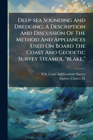 Deep-sea Sounding And Dredging; A Description And Discussion Of The Method And Appliances Used On Board The Coast And Geodetic Survey Steamer blake.